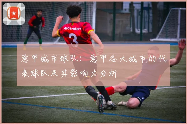 意甲城市球队：意甲各大城市的代表球队及其影响力分析