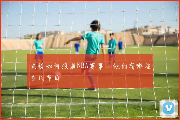 央视如何报道NBA赛事，他们有哪些专门节目
