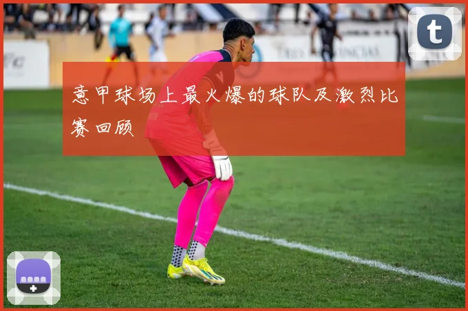 意甲球场上最火爆的球队及激烈比赛回顾